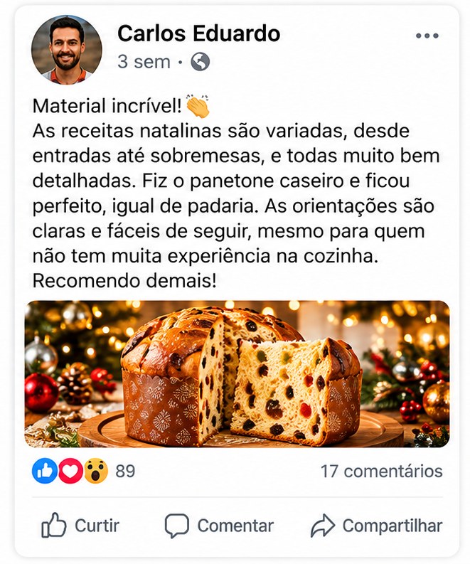 Depoimento de Carlos Eduardo: Material incrível! As receitas natalinas são variadas, desde entradas até sobremesas, e todas muito bem detalhadas. Fiz o panetone caseiro e ficou perfeito, igual de padaria. As orientações são claras e fáceis de seguir, mesmo para quem não tem muita experiência na cozinha. Recomendo demais!