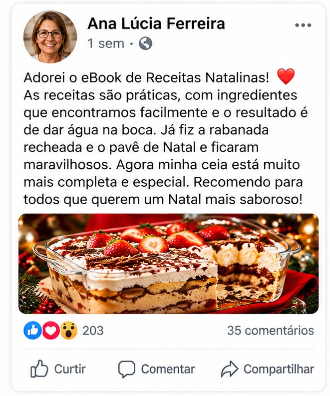Depoimento de Ana Lúcia Ferreira: Adorei o eBook de Receitas Natalinas! As receitas são práticas, com ingredientes que encontramos facilmente e o resultado é de dar água na boca. Já fiz a rabanada recheada e o pavê de Natal e ficaram maravilhosos. Agora minha ceia está muito mais completa e especial. Recomendo para todos que querem um Natal mais saboroso!